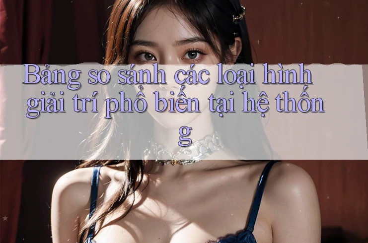 Bảng so sánh các loại hình giải trí phổ biến tại hệ thống