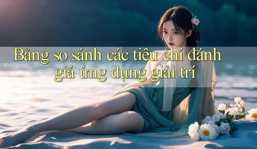 Bảng so sánh các tiêu chí đánh giá ứng dụng giải trí