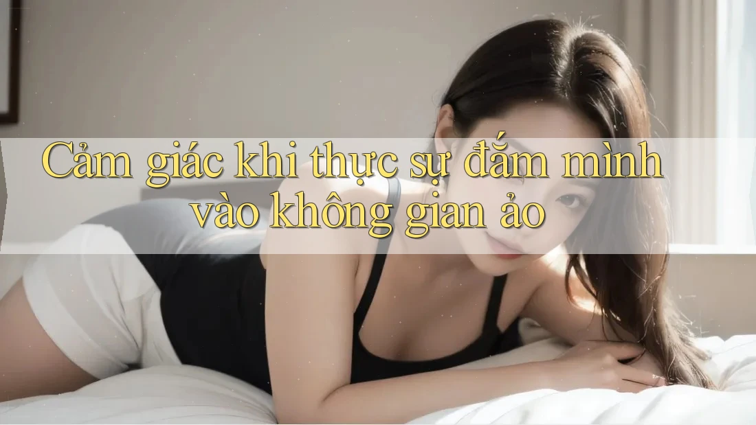 Cảm giác khi thực sự đắm mình vào không gian ảo