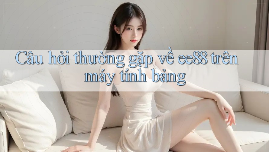 Câu hỏi thường gặp về ee88 trên máy tính bảng