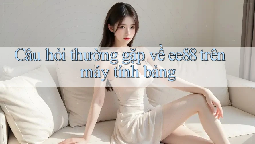 Câu hỏi thường gặp về ee88 trên máy tính bảng