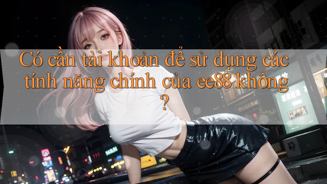 Có cần tài khoản để sử dụng các tính năng chính của ee88 không? Có cần tài khoản để sử dụng các tính năng chính của ee88 không?