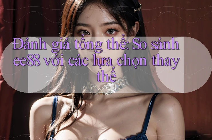 Đánh giá tổng thể: So sánh ee88 với các lựa chọn thay thế