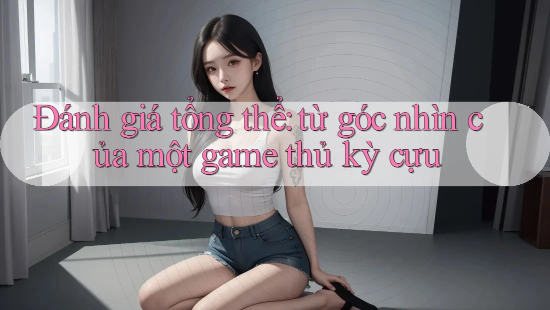 Đánh giá tổng thể: từ góc nhìn của một game thủ kỳ cựu