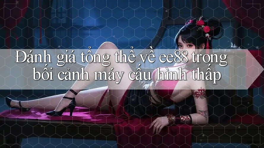 Đánh giá tổng thể về ee88 trong bối cảnh máy cấu hình thấp