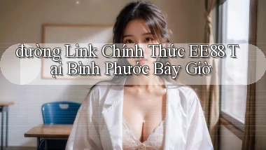 đường link chính thức ee88 tại Bình Phước bây giờ