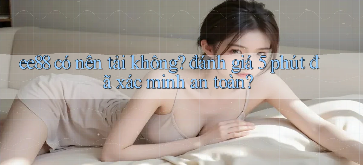 ee88 có nên tải không đánh giá 5 phút đã xác minh an toàn