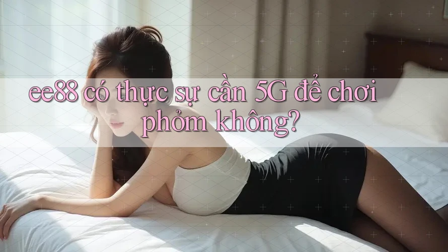 ee88 có thực sự cần 5G để chơi phỏm không?
