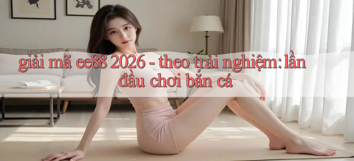 giải mã ee88 2026   theo trải nghiệm lần đầu chơi bắn cá