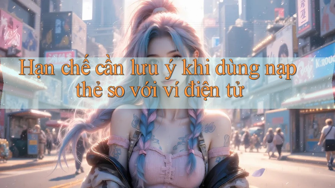 Hạn chế cần lưu ý khi dùng nạp thẻ so với ví điện tử Hạn chế cần lưu ý khi dùng nạp thẻ so với ví điện tử