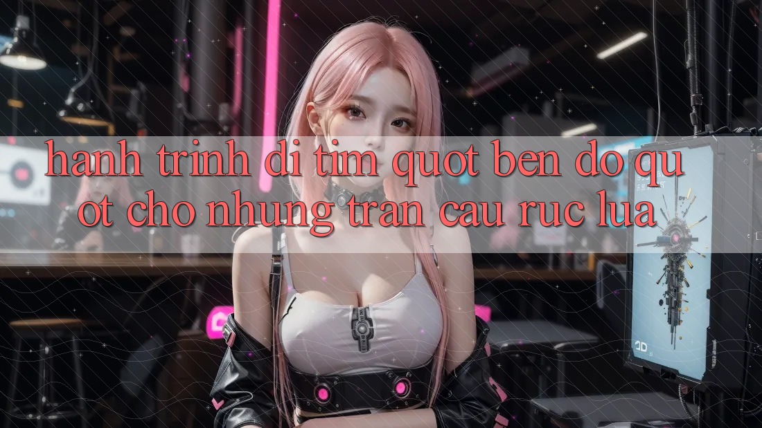 Hành trình đi tìm " bến đỗ" cho những trận cầu rực lửa Hành trình đi tìm " bến đỗ" cho những trận cầu rực lửa