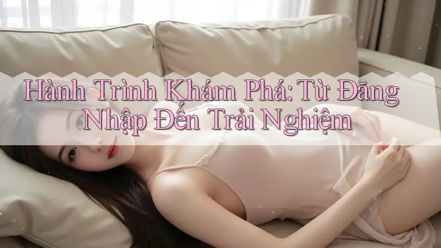 Hành Trình Khám Phá: Từ Đăng Nhập Đến Trải Nghiệm