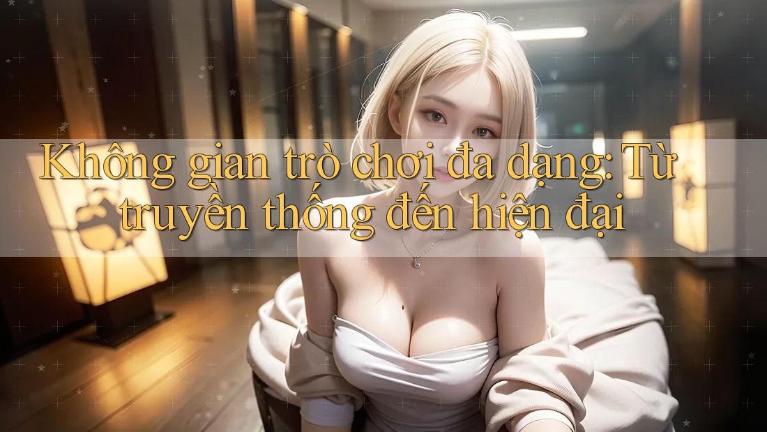 Không gian trò chơi đa dạng - Từ truyền thống đến hiện đại