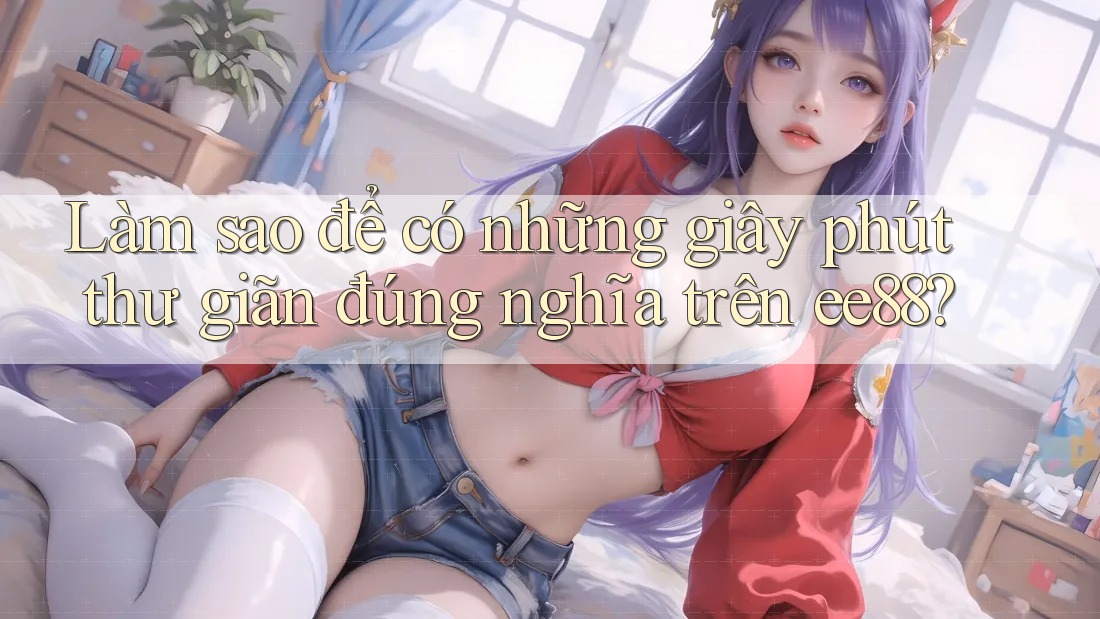 Làm sao để có những giây phút thư giãn đúng nghĩa trên ee88?