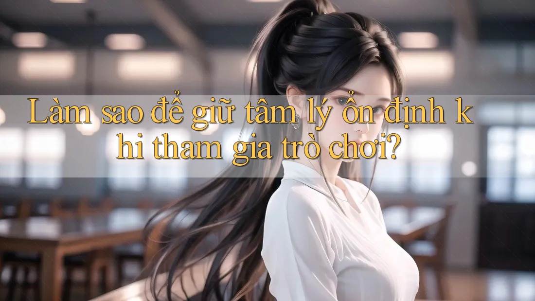 Làm sao để giữ tâm lý ổn định khi tham gia trò chơi?