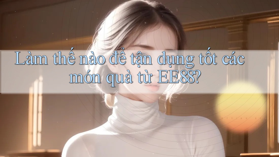 Làm thế nào để tận dụng tốt các món quà từ EE88? Làm thế nào để tận dụng tốt các món quà từ EE88?