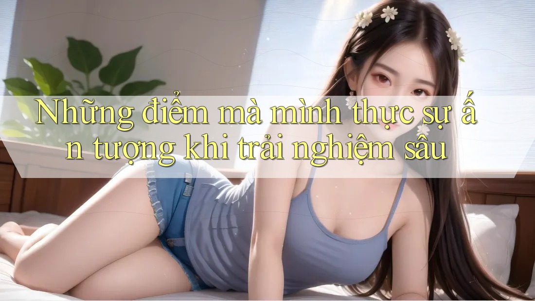 Những điểm mà mình thực sự ấn tượng khi trải nghiệm sâu Những điểm mà mình thực sự ấn tượng khi trải nghiệm sâu