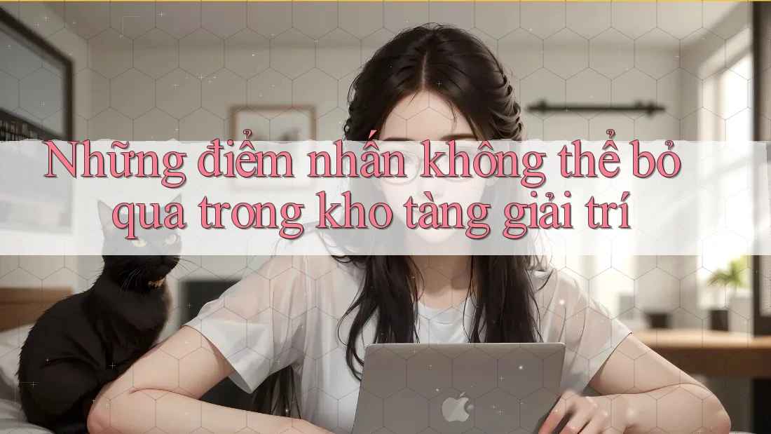 Những điểm nhấn không thể bỏ qua trong kho tàng giải trí