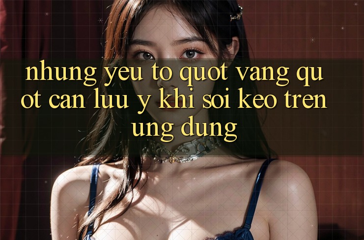 Những yếu tố " vàng" cần lưu ý khi soi kèo trên ứng dụng Những yếu tố " vàng" cần lưu ý khi soi kèo trên ứng dụng