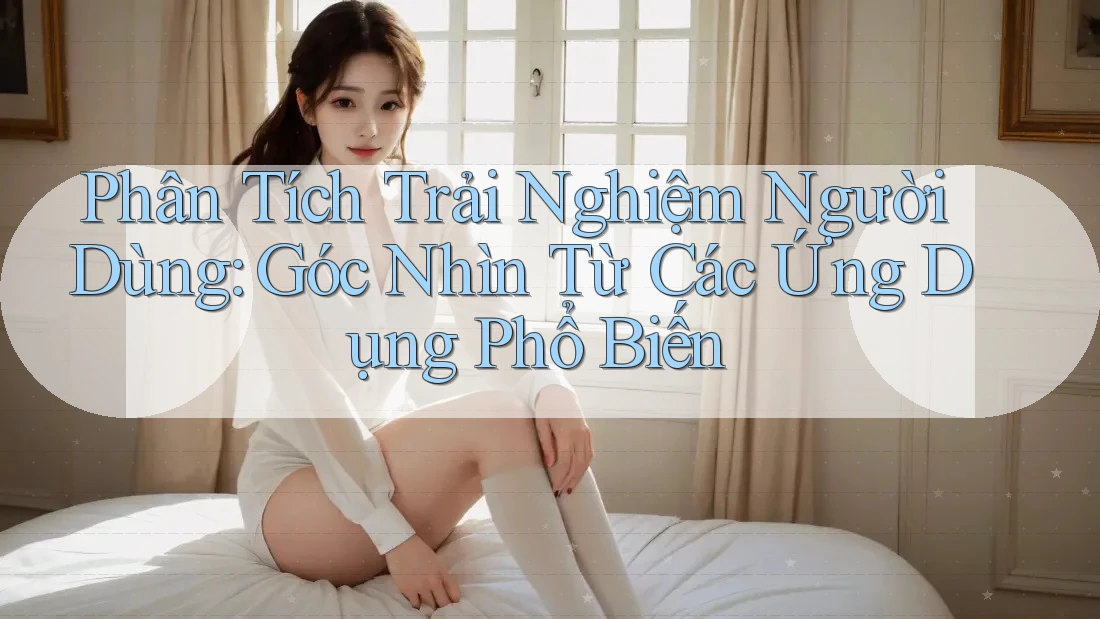 Phân Tích Trải Nghiệm Người Dùng: Góc Nhìn Từ Các Ứng Dụng Phổ Biến
