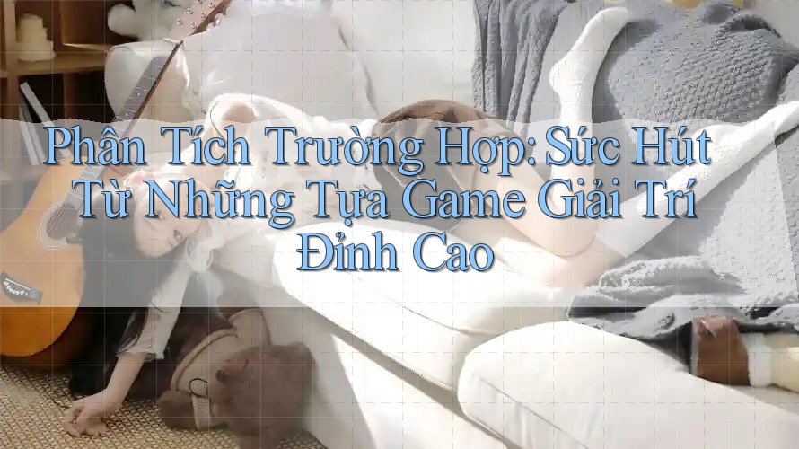 Phân Tích Trường Hợp: Sức Hút Từ Những Tựa Game Giải Trí Đỉnh Cao Phân Tích Trường Hợp: Sức Hút Từ Những Tựa Game Giải Trí Đỉnh Cao