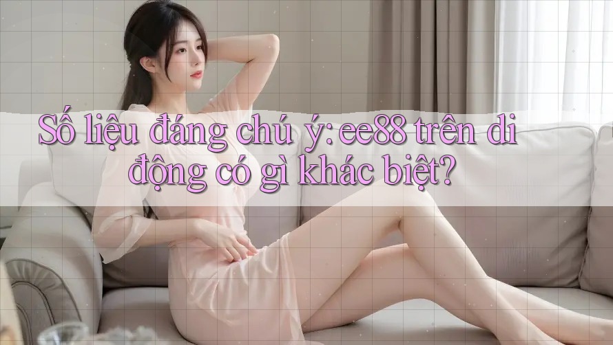 Số liệu đáng chú ý: ee88 trên di động có gì khác biệt?