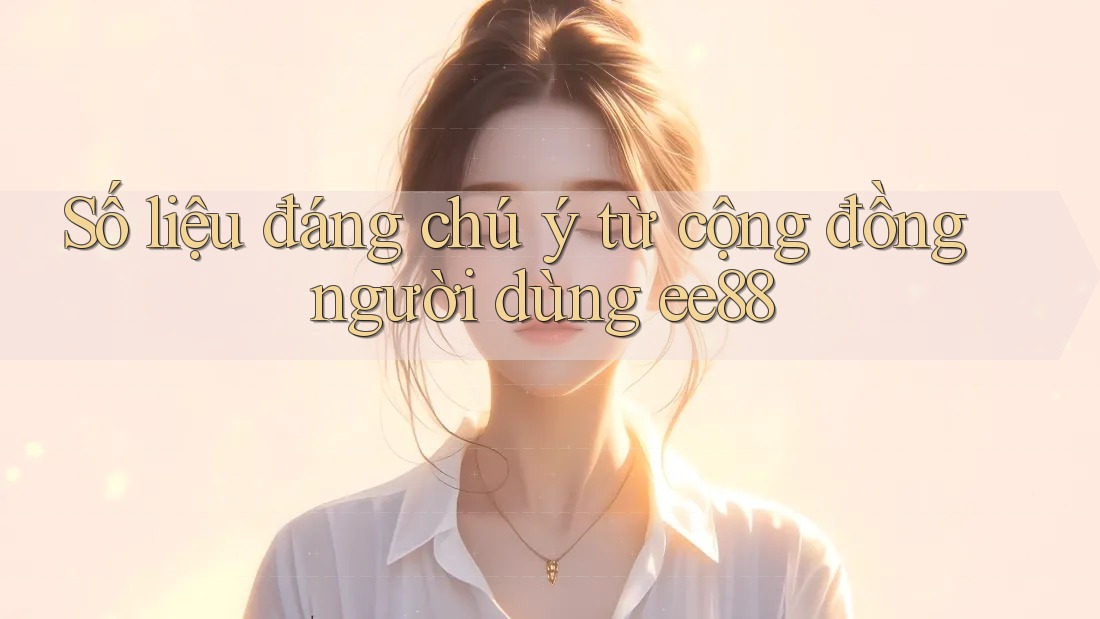 Số liệu đáng chú ý từ cộng đồng người dùng ee88