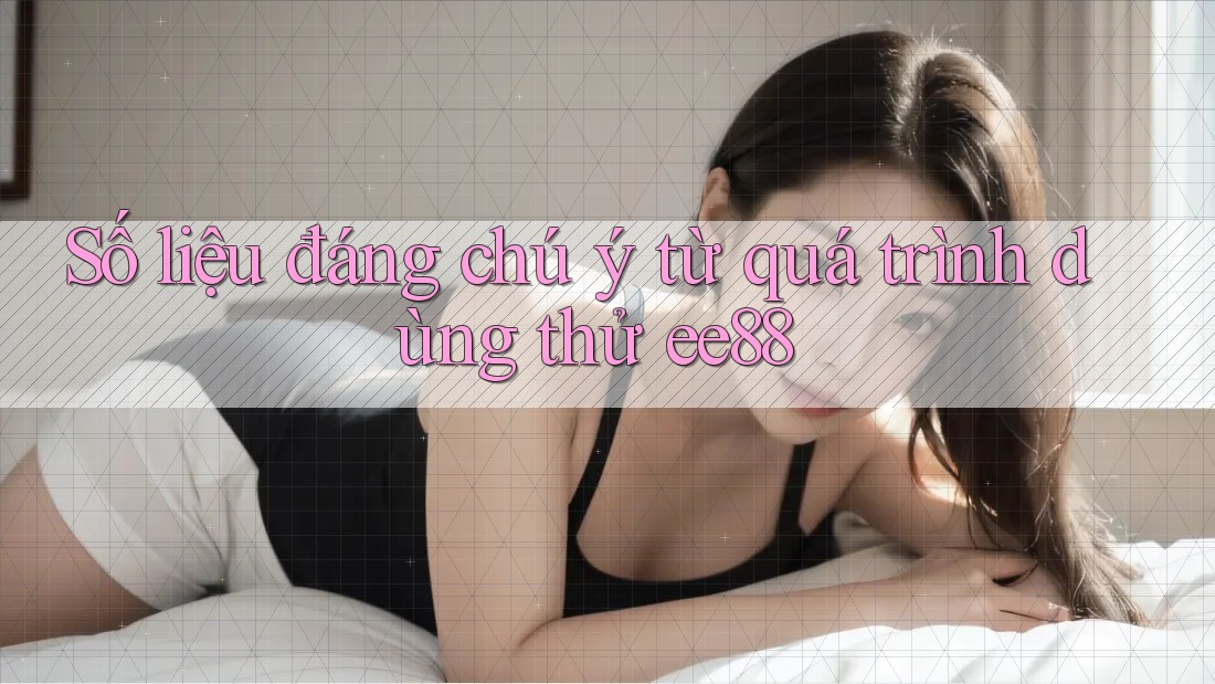 Số liệu đáng chú ý từ quá trình dùng thử ee88 Số liệu đáng chú ý từ quá trình dùng thử ee88