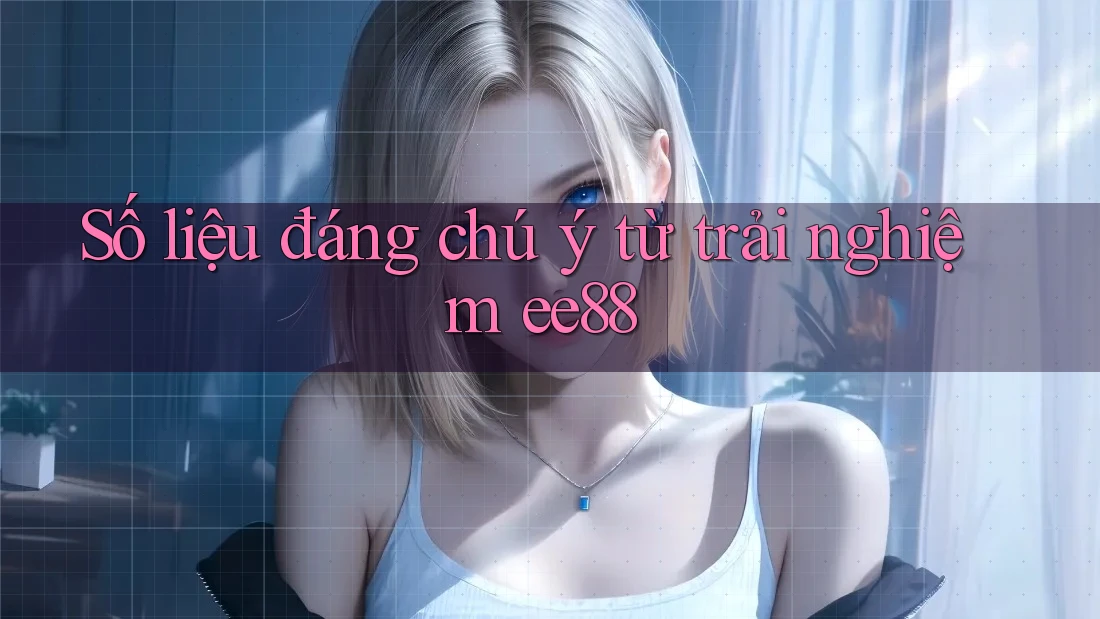 Số liệu đáng chú ý từ trải nghiệm ee88 Số liệu đáng chú ý từ trải nghiệm ee88