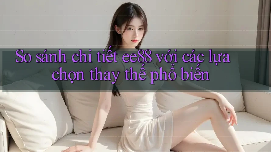 So sánh chi tiết ee88 với các lựa chọn thay thế phổ biến So sánh chi tiết ee88 với các lựa chọn thay thế phổ biến