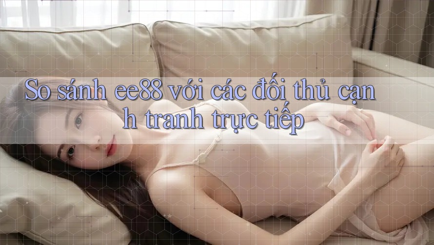 So sánh ee88 với các đối thủ cạnh tranh trực tiếp So sánh ee88 với các đối thủ cạnh tranh trực tiếp