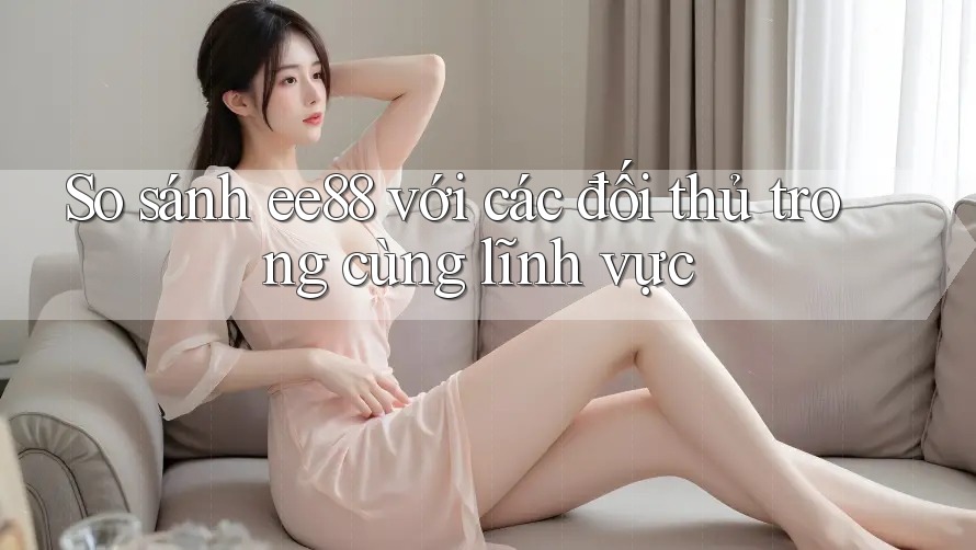 So sánh ee88 với các đối thủ trong cùng lĩnh vực