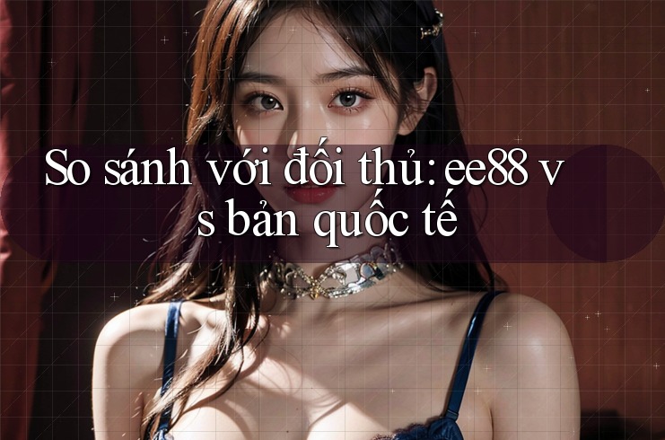 So sánh với đối thủ: ee88 vs bản quốc tế