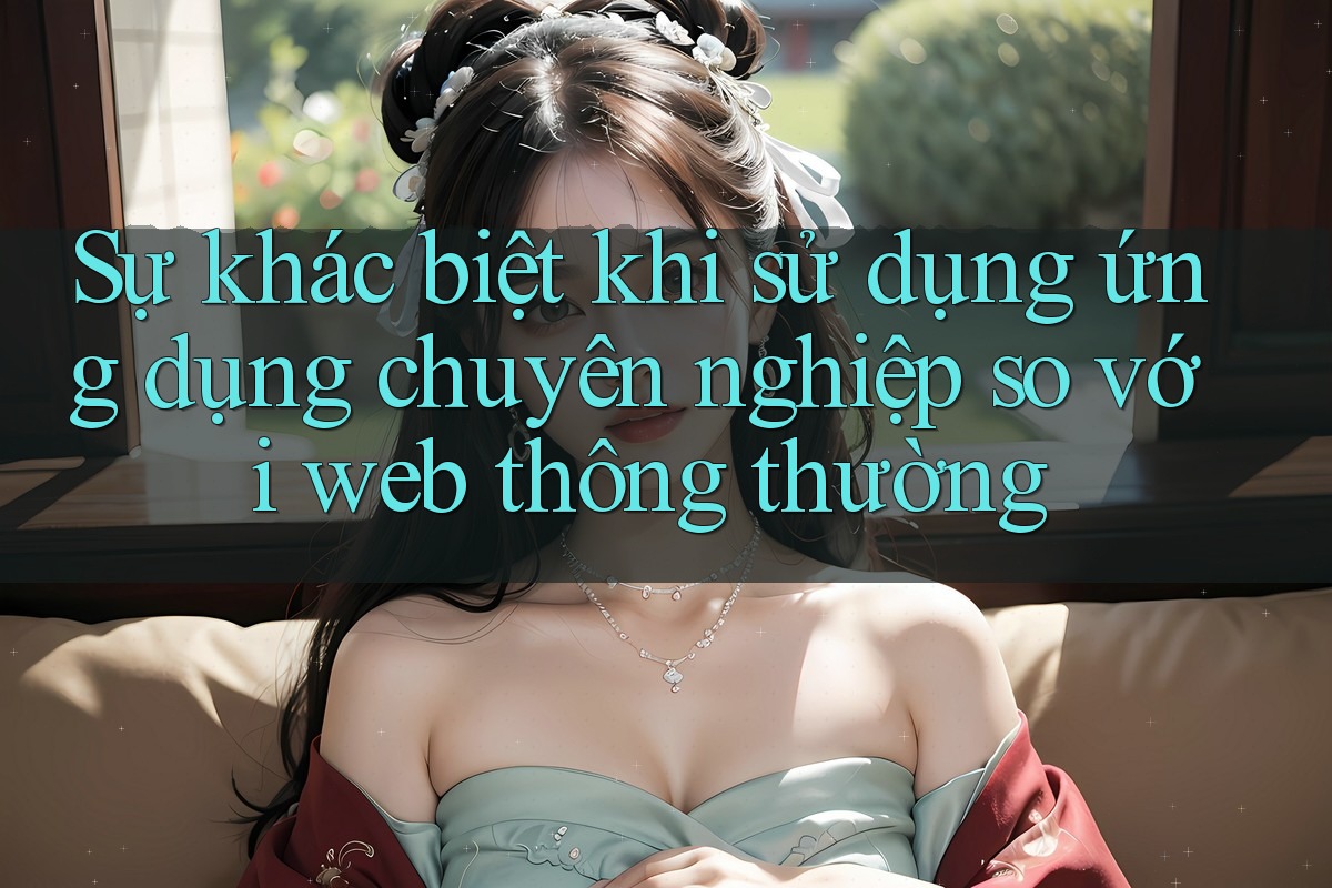 Sự khác biệt khi sử dụng ứng dụng chuyên nghiệp so với web thông thường Sự khác biệt khi sử dụng ứng dụng chuyên nghiệp so với web thông thường