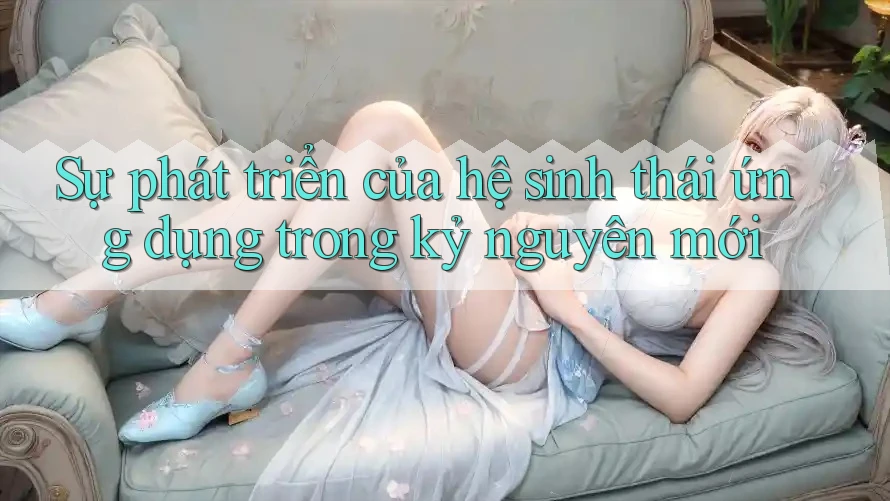 Sự phát triển của hệ sinh thái ứng dụng trong kỷ nguyên mới Sự phát triển của hệ sinh thái ứng dụng trong kỷ nguyên mới