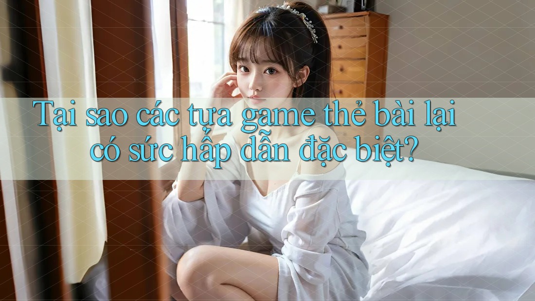 Tại sao các tựa game thẻ bài lại có sức hấp dẫn đặc biệt? Tại sao các tựa game thẻ bài lại có sức hấp dẫn đặc biệt?
