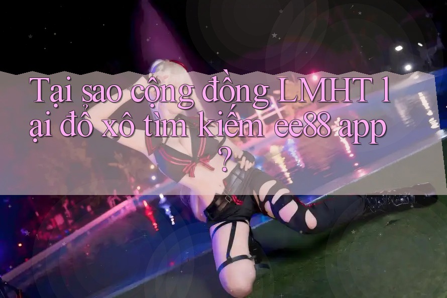 Tại sao cộng đồng LMHT lại đổ xô tìm kiếm ee88 app?