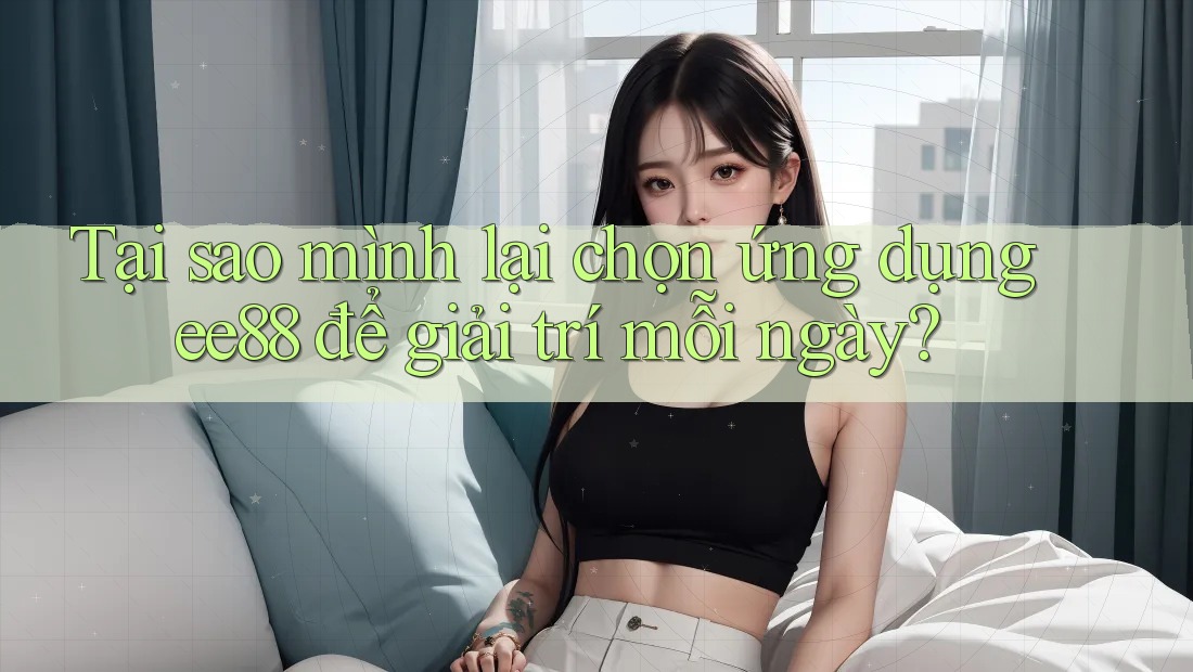 Tại sao mình lại chọn ứng dụng ee88 để giải trí mỗi ngày?