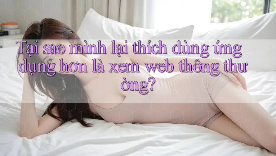 Tại sao mình lại thích dùng ứng dụng hơn là xem web thông thường? Tại sao mình lại thích dùng ứng dụng hơn là xem web thông thường?