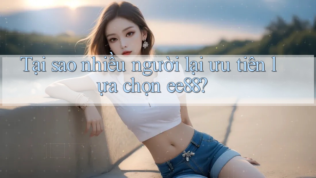 Tại sao nhiều người lại ưu tiên lựa chọn ee88? Tại sao nhiều người lại ưu tiên lựa chọn ee88?