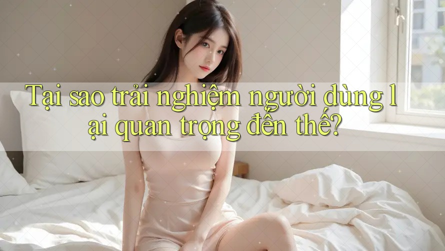 Tại sao trải nghiệm người dùng lại quan trọng đến thế? Tại sao trải nghiệm người dùng lại quan trọng đến thế?