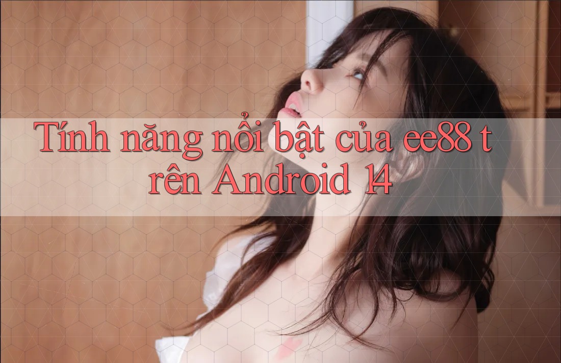 Tính năng nổi bật của ee88 trên Android 14 Tính năng nổi bật của ee88 trên Android 14