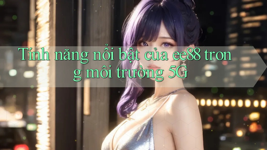 Tính năng nổi bật của ee88 trong môi trường 5G