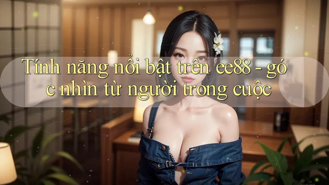 Tính năng nổi bật trên ee88 - góc nhìn từ người trong cuộc