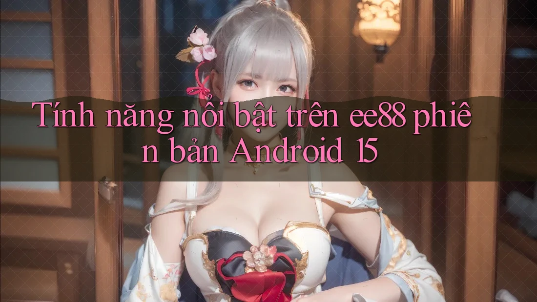 Tính năng nổi bật trên ee88 phiên bản Android 15 Tính năng nổi bật trên ee88 phiên bản Android 15