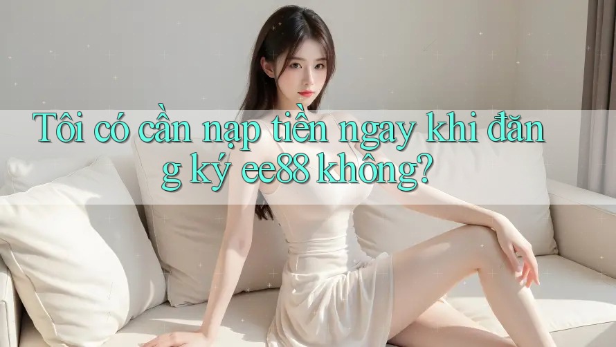Tôi có cần nạp tiền ngay khi đăng ký ee88 không?