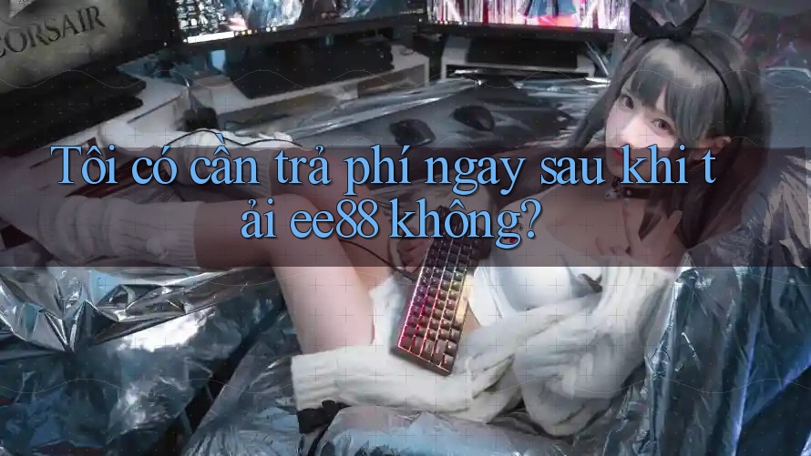 Tôi có cần trả phí ngay sau khi tải ee88 không?