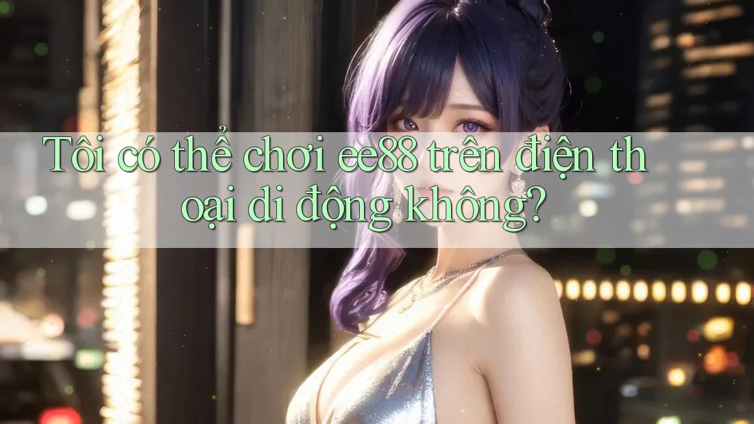 Tôi có thể chơi ee88 trên điện thoại di động không?