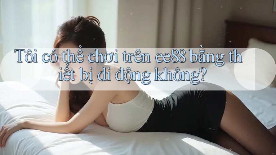 Tôi có thể chơi trên ee88 bằng thiết bị di động không?