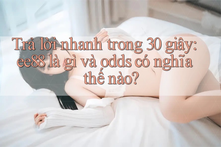 Trả lời nhanh trong 30 giây: ee88 là gì và odds có nghĩa thế nào?